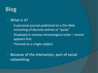 Blog
   What is it?
     A personal journal published on a the Web
      consisting of discrete entries or “posts”
     Displayed in reverse chronological order – recent
      appears first
     Themed on a single subject


   Because of the interaction, part of social
    networking
 