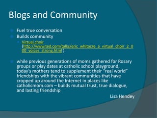 Blogs and Community
   Fuel true conversation
   Builds community
     Virtual choir
      (http://www.ted.com/talks/eric_whitacre_a_virtual_choir_2_0
      00_voices_strong.html )

   while previous generations of moms gathered for Rosary
    groups or play dates at catholic school playground,
    today’s mothers tend to supplement their “real world”
    friendships with the vibrant communities that have
    cropped up around the Internet in places like
    catholicmom.com – builds mutual trust, true dialogue,
    and lasting friendship
                                                   Lisa Hendey
 