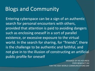 Blogs and Community
Entering cyberspace can be a sign of an authentic
search for personal encounters with others,
provided that attention is paid to avoiding dangers
such as enclosing oneself in a sort of parallel
existence, or excessive exposure to the virtual
world. In the search for sharing, for “friends”, there
is the challenge to be authentic and faithful, and
not give in to the illusion of constructing an artificial
public profile for oneself
                                             MESSAGE OF HIS HOLINESS
                                                   POPE BENEDICT XVI
                             FOR THE 45th WORLD COMMUNICATIONS DAY
 