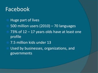 Facebook
 Huge part of lives
 500 million users (2010) – 70 languages
 73% of 12 – 17 years olds have at least one
  profile
 7.5 million kids under 13
 Used by businesses, organizations, and
  governments
 