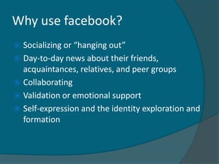 Why use facebook?
 Socializing or “hanging out”
 Day-to-day news about their friends,
  acquaintances, relatives, and peer groups
 Collaborating
 Validation or emotional support
 Self-expression and the identity exploration and
  formation
 