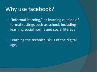 Why use facebook?
   “Informal learning,” or learning outside of
    formal settings such as school, including
    learning social norms and social literacy

   Learning the technical skills of the digital
    age,
 
