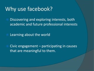 Why use facebook?
   Discovering and exploring interests, both
    academic and future professional interests

   Learning about the world

   Civic engagement – participating in causes
    that are meaningful to them.
 