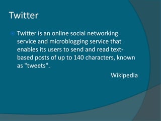 Twitter
   Twitter is an online social networking
    service and microblogging service that
    enables its users to send and read text-
    based posts of up to 140 characters, known
    as "tweets".
                                        Wikipedia
 