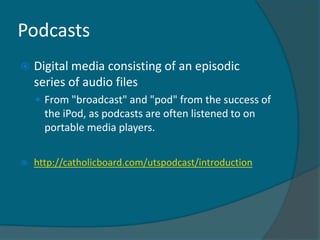 Podcasts
   Digital media consisting of an episodic
    series of audio files
     From "broadcast" and "pod" from the success of
      the iPod, as podcasts are often listened to on
      portable media players.


   http://catholicboard.com/utspodcast/introduction
 