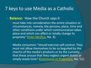 7 keys to use Media as a Catholic
   Balance: How the Church says it
     must take into consideration the entire situation or
      circumstances, namely, the persons, place, time and
      other conditions under which communication takes
      place and which can affect or totally change its
      propriety” (Inter Mirifica, No. 4).

     Media consumers “should exercise self-control. They
      must not allow themselves to be so beguiled by the
      charms of the media’s products or by the curiosity
      that these arouse that they neglect urgent duties or
      simply waste time” (Communio et Progressio, No. 52).
 