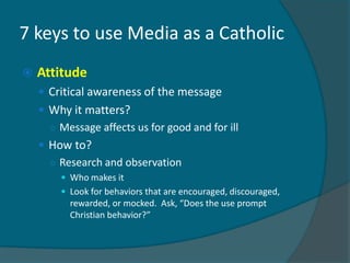 7 keys to use Media as a Catholic
   Attitude
     Critical awareness of the message
     Why it matters?
      ○ Message affects us for good and for ill
     How to?
      ○ Research and observation
         Who makes it
         Look for behaviors that are encouraged, discouraged,
          rewarded, or mocked. Ask, “Does the use prompt
          Christian behavior?”
 