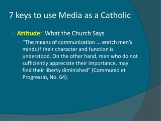 7 keys to use Media as a Catholic
   Attitude: What the Church Says
     “The means of communication ... enrich men’s
     minds if their character and function is
     understood. On the other hand, men who do not
     sufficiently appreciate their importance, may
     find their liberty diminished” (Communio et
     Progressio, No. 64).
 