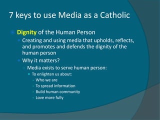 7 keys to use Media as a Catholic
   Dignity of the Human Person
     Creating and using media that upholds, reflects,
      and promotes and defends the dignity of the
      human person
     Why it matters?
      ○ Media exists to serve human person:
         To enlighten us about:
          - Who we are
          - To spread information
          - Build human community
          - Love more fully
 