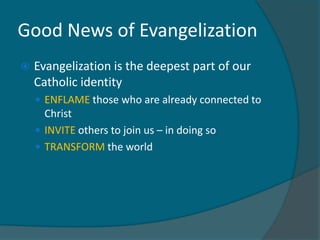 Good News of Evangelization
   Evangelization is the deepest part of our
    Catholic identity
     ENFLAME those who are already connected to
      Christ
     INVITE others to join us – in doing so
     TRANSFORM the world
 