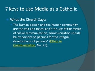 7 keys to use Media as a Catholic
   What the Church Says:
     The human person and the human community
     are the end and measure of the use of the media
     of social communication; communication should
     be by persons to persons for the integral
     development of persons” (Ethics in
     Communication, No. 21).
 