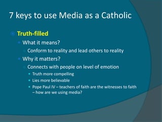 7 keys to use Media as a Catholic
   Truth-filled
     What it means?
      ○ Conform to reality and lead others to reality
     Why it matters?
      ○ Connects with people on level of emotion
         Truth more compelling
         Lies more believable
         Pope Paul IV – teachers of faith are the witnesses to faith
          – how are we using media?
 