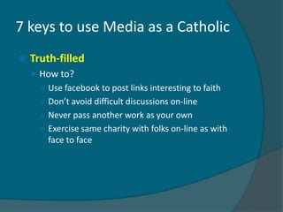 7 keys to use Media as a Catholic
   Truth-filled
     How to?
      ○ Use facebook to post links interesting to faith
      ○ Don’t avoid difficult discussions on-line
      ○ Never pass another work as your own
      ○ Exercise same charity with folks on-line as with
        face to face
 