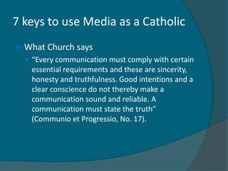 7 keys to use Media as a Catholic
   What Church says
     “Every communication must comply with certain
     essential requirements and these are sincerity,
     honesty and truthfulness. Good intentions and a
     clear conscience do not thereby make a
     communication sound and reliable. A
     communication must state the truth”
     (Communio et Progressio, No. 17).
 