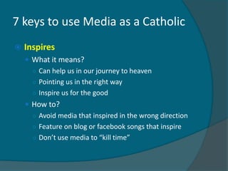 7 keys to use Media as a Catholic
   Inspires
     What it means?
      ○ Can help us in our journey to heaven
      ○ Pointing us in the right way
      ○ Inspire us for the good
     How to?
      ○ Avoid media that inspired in the wrong direction
      ○ Feature on blog or facebook songs that inspire
      ○ Don’t use media to “kill time”
 