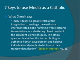 7 keys to use Media as a Catholic
   What Church says
     “Today it takes no great stretch of the
      imagination to envisage the earth as an
      interconnected globe humming with electronic
      transmissions — a chattering planet nestled in
      the provident silence of space. The ethical
      question is whether this is contributing to
      authentic human development and helping
      individuals and peoples to be true to their
      transcendent destiny” (Ethics in Internet, No. 1).
 