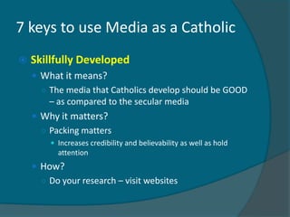 7 keys to use Media as a Catholic
   Skillfully Developed
     What it means?
      ○ The media that Catholics develop should be GOOD
        – as compared to the secular media
     Why it matters?
      ○ Packing matters
         Increases credibility and believability as well as hold
          attention
     How?
      ○ Do your research – visit websites
 