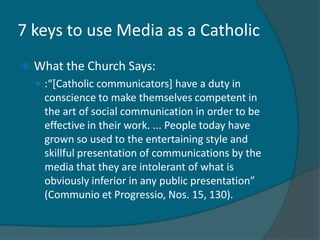7 keys to use Media as a Catholic
   What the Church Says:
     :“[Catholic communicators] have a duty in
      conscience to make themselves competent in
      the art of social communication in order to be
      effective in their work. ... People today have
      grown so used to the entertaining style and
      skillful presentation of communications by the
      media that they are intolerant of what is
      obviously inferior in any public presentation”
      (Communio et Progressio, Nos. 15, 130).
 