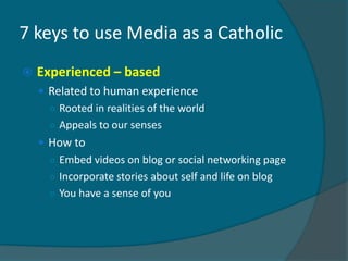 7 keys to use Media as a Catholic
   Experienced – based
     Related to human experience
      ○ Rooted in realities of the world
      ○ Appeals to our senses
     How to
      ○ Embed videos on blog or social networking page
      ○ Incorporate stories about self and life on blog
      ○ You have a sense of you
 