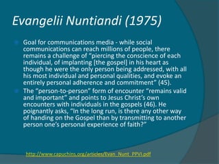 Evangelii Nuntiandi (1975)
   Goal for communications media - while social
    communications can reach millions of people, there
    remains a challenge of “piercing the conscience of each
    individual, of implanting [the gospel] in his heart as
    though he were the only person being addressed, with all
    his most individual and personal qualities, and evoke an
    entirely personal adherence and commitment” (45).
   The “person-to-person” form of encounter “remains valid
    and important” and points to Jesus Christ’s own
    encounters with individuals in the gospels (46). He
    poignantly asks, “In the long run, is there any other way
    of handing on the Gospel than by transmitting to another
    person one’s personal experience of faith?”



    http://www.capuchins.org/articles/Evan_Nunt_PPVI.pdf
 
