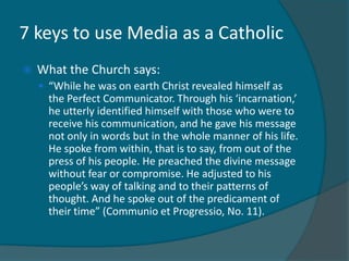 7 keys to use Media as a Catholic
   What the Church says:
     “While he was on earth Christ revealed himself as
      the Perfect Communicator. Through his ‘incarnation,’
      he utterly identified himself with those who were to
      receive his communication, and he gave his message
      not only in words but in the whole manner of his life.
      He spoke from within, that is to say, from out of the
      press of his people. He preached the divine message
      without fear or compromise. He adjusted to his
      people’s way of talking and to their patterns of
      thought. And he spoke out of the predicament of
      their time” (Communio et Progressio, No. 11).
 