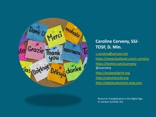 Caroline Cerveny, SSJ-
TOSF, D. Min.
c.cerveny@verizon.net
https://www.facebook.com/c.cerveny
https://twitter.com/ccerveny
@ccerveny
http://acyberpilgrim.org
http://catechesis20.org
http://digitalcatechesis.ning.com



 Resource: Evangelization in the Digital Age,
 Sr. Geralyn Schmidt, SCC
 