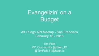 Evangelizin’ on a
Budget
All Things API Meetup - San Francisco
February 16 - 2016
Tim Falls
VP, Community @Keen_IO
@TimFalls | tf@keen.io
POV - evangelism works (in the right situation) and it can be done on any size budget
Action - understand your situation, self-regulate, make it happen
Beneﬁt: an eﬀective strategy that gives itself time to mature and realize diﬀerent circumstances/realities - ie, experimentation and exploration
Key point 1: understand the current landscape and what costs what
Key point 2: divvy up your activities (strategy/tactics) into online/oﬄine, try to do as much online as possible
Key point 3: oﬄine can be cheap, too, with the right tools + asset of a physical space
 