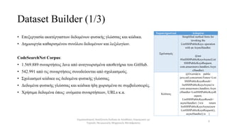 Dataset Builder (1/3)
• Επεξεργασία ακατέργαστων δεδομένων φυσικής γλώσσας και κώδικα.
• Δημιουργία καθαρισμένου συνόλου δεδομένων και λεξιλογίων.
CodeSearchNet Corpus:
• 1.569.889 συναρτήσεις Java από αναγνωρισμένα αποθετήρια του GitHub.
• 542.991 από τις συναρτήσεις συνοδεύονται από σχολιασμούς.
• Σχολιασμοί κώδικα ως δεδομένα φυσικής γλώσσας.
• Δεδομένα φυσικής γλώσσας και κώδικα ήδη χωρισμένα σε συμβολοσειρές.
• Χρήσιμα δεδομένα όπως: ονόματα συναρτήσεων, URLs κ.α.
Σημασιολογική Αναζήτηση Κώδικα σε Αποθήκες Λογισμικού με
Τεχνικές Νευρωνικής Μηχανικής Μετάφρασης
6
Χαρακτηριστικά Δεδομένα
Σχολιασμός
Simplified method form for
invoking the
ListSSHPublicKeys operation
with an AsyncHandler.
@see
#listSSHPublicKeysAsync(List
SSHPublicKeysRequest,
com.amazonaws.handlers.Asyn
cHandler)
Κώδικας
@Overriden public
java.util.concurrent.Future<List
SSHPublicKeysResult>
listSSHPublicKeysAsync(n
com.amazonaws.handlers.Asyn
cHandler<ListSSHPublicKeysR
equest,
ListSSHPublicKeysResult>
asyncHandler) {nn return
listSSHPublicKeysAsync(new
ListSSHPublicKeysRequest(),
asyncHandler);n }
 