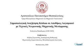 Αριστοτέλειο Πανεπιστήμιο Θεσσαλονίκης
Τμήμα Ηλεκτρολόγων Μηχανικών και Μηχανικών Υπολογιστών
Σημασιολογική Αναζήτηση Κώδικα σε Αποθήκες Λογισμικού
με Τεχνικές Νευρωνικής Μηχανικής Μετάφρασης
Ευάγγελος Παπαθωμάς (ΑΕΜ: 8692)
Επιβλέποντες
Ανδρέας Συμεωνίδης, Αναπληρωτής Καθηγητής
Θεμιστοκλής Διαμαντόπουλος, Μεταδιδακτορικός Ερευνητής
Θεσσαλονίκη, 2020
 