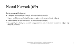 Neural Network (6/9)
Βελτιστοποιητές (Optimizers):
• Χρήση του βελτιστοποιητή Adam για την εκπαίδευση του δικτύου.
• Εύρεση του βέλτιστου ρυθμού μάθησης με τη χρήση συνάρτησης εκθετικής αύξησης.
• Εκπαίδευση του δικτύου για εκθετικά αυξανόμενο ρυθμό μάθησης.
• Επιλογή ρυθμού μάθησης για τον οποίο υπάρχει απότομη μείωση απωλειών και απότομη αύξηση της
ακρίβειας (accuracy).
Σημασιολογική Αναζήτηση Κώδικα σε Αποθήκες Λογισμικού με
Τεχνικές Νευρωνικής Μηχανικής Μετάφρασης
18
 