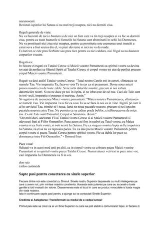 necunoscuti.
Rezistati ispitelor lui Satana si nu stati treji noaptea, nici nu dormiti ziua.
Reguli generale de viata:
Nu va bucurati de nici o bautura si de nici un fum care va tin treji noaptea si va fac sa dormiti
ziua, pentru ca toate bauturile si fumurile lui Satana sunt abominatii in ochii lui Dumnezeu.
Nu va prostituati nici ziua nici noaptea, pentru ca prostitutia este asemenea unui trunchi a
carui seva a fost scursa din el, va pieri devreme si nici nu va da roade.
Evitati tot ce este prea fierbinte sau prea rece pentru ca nici caldura, nici frigul sa nu dauneze
corpurilor voastre.
Rugati-va:
In fiecare zi rugati-va Tatalui Ceresc si Maicii voastre Pamantesti ca spiritul vostru sa devina
tot atat de perfect ca Sfantul Spirit al Tatalui Ceresc si corpul vostru tot atat de perfect precum
corpul Maicii voastre Pamantesti.
Rugati-va deci astfel Tatalui vostru Ceresc: "Tatal nostru Carele esti in ceruri, sfinteasca-se
numele Tau. Vie imparatia Ta, faca-se voia Ta in cer ca si pe pamant. Da-ne noua astazi
painea noastra cea de toate zilele. Si ne iarta datoriile noastre, precum si noi iertam
datornicilor nostri. Si nu ne duce pe noi in ispita, ci ne izbaveste de cel rau. Caci ale Tale sunt
in toti vecii, imparatia si puterea si marirea, Amin."
Si rugati-va de asemenea Maici voastre pamantesti: "Maica noastra Pamanteasca, sfinteasca-
se numele Tau. Vie imparatia Ta si fie ca voia Ta sa se faca in noi ca in Tine. Ingerii pe care ii
ai in serviciul Tau, trimite-ni-i noua. Iarta-ne noua pacatele noastre, precum si noi ispasim
pacatele noastre catre Tine. Nu permite ca sa cadem prada bolilor, ci elibereaza-ne de orice
rau. Ca ale Tale sunt Pamantul, Corpul si Sanatatea. Amin."
"Deveniti deci, adevarati Fii ai Tatalui vostru Ceresc si ai Maicii voastre Pamantesti si
adevarati frati ai Fiilor Oamenilor. Pana acum ati fost in razboi cu Tatal vostru, cu Maica
voastra si cu fratii vostri, si i-ati servit lui Satana. Fie ca singura voastra lupta sa fie impotriva
lui Satana, ca el sa nu va rapeasca pacea. Eu va dau pacea Maicii voastre Pamantesti pentru
corpul vostru si pacea Tatalui Ceresc pentru spiritul vostru. Fie ca dubla lor pace sa
domneasca intre Fiii Oamenilor." - Domnul Isus
Pace voua!
Salutati-va in acest mod unii pe altii, ca in corpul vostru sa coboare pacea Maicii voastre
Pamantesti si in spiritul vostru pacea Tatalui Ceresc. Numai atunci veti trai in pace intre voi,
caci imparatia lui Dumnezeu va fi in voi.
don ruiz
carlos castaneda
Sapte pasi pentru conectarea cu sinele superior
Fiecare dintre noi este conectat cu Divinul. Sinele nostru Superior depaseste cu mult intelegerea pe
care o avem noi, prin mintea noastra constienta. Aceasta este puterea pe care au accesat-o toate
geniile si toti invatatii din istorie. Deasemenea este si locul in care se produc miracolele si toata magia
din viata noastra.
Iata in continuare sapte pasi pentru a ajunge sa va contactati Sinele Superior:
Credinta si Asteptarea: Transformati-va modul de a vedea lumea!
Primul pas este sa crezi ca ai un Sine Superior cu care sa poti stabili o comunicare! Apoi, in fiecare zi
 