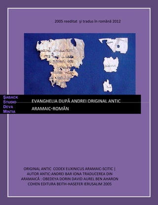 2005 reeditat şi tradus în română 2012




ŞABACK
STUDIO        EVANGHELIA DUPĂ ANDREI ORIGINAL ANTIC
DEVA
              ARAMAIC-ROMÂN
MINTIA




          ORIGINAL ANTIC CODEX EUXINICUS ARAMAIC-SCITIC |
           AUTOR ANTIC:ANDREI BAR IONA TRADUCEREA DIN
         ARAMAICĂ : OBEDEYA DORIN DAVID AUREL BEN AHARON
            COHEN EDITURA BEITH-HASEFER IERUSALIM 2005
 