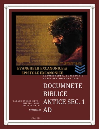 EVANGHELII EXCANONICE şi
    EPISTOLE EXCANONICE
                        AUTOR:OBEDEYA DORIN DAVID
                        AUREL BEN AHARON COHEN



                        DOCUMNETE
                        BIBLICE
ŞABACK STUDIO DEVA –
       MINTIA. MIHAI
       VITEAZU.K6/33
                        ANTICE SEC. 1
           0730693323
                        AD
            1/1/2012
 