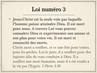 Loi numéro 3
Jésus-Christ est la seule voie par laquelle
l’homme puisse atteindre Dieu. Il est mort
pour nous. A travers Lui vous pouvez
connaître Dieu et expérimenter son amour et
son plan pour votre vie. Il est mort et
ressuscité des morts.
Christ aussi a souffert, et ce une fois pour toutes,
pour les péchés. Lui le juste, il a souffert pour des
injustes afin de vous conduire à Dieu. Il a
souffert une mort humaine, mais il a été rendu à
la vie par l'Esprit. 1 Pierre 3:18

 