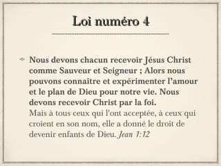 Loi numéro 4
Nous devons chacun recevoir Jésus Christ
comme Sauveur et Seigneur ; Alors nous
pouvons connaître et expérimenter l’amour
et le plan de Dieu pour notre vie. Nous
devons recevoir Christ par la foi.
Mais à tous ceux qui l'ont acceptée, à ceux qui
croient en son nom, elle a donné le droit de
devenir enfants de Dieu. Jean 1:12

 