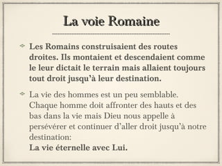 La voie Romaine
Les Romains construisaient des routes
droites. Ils montaient et descendaient comme
le leur dictait le terrain mais allaient toujours
tout droit jusqu’à leur destination.
La vie des hommes est un peu semblable.
Chaque homme doit affronter des hauts et des
bas dans la vie mais Dieu nous appelle à
persévérer et continuer d’aller droit jusqu’à notre
destination:
La vie éternelle avec Lui.

 