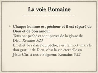 La voie Romaine
Chaque homme est pécheur et il est séparé de
Dieu et de Son amour
Tous ont péché et sont privés de la gloire de
Dieu. Romains 3:23
En effet, le salaire du péché, c'est la mort, mais le
don gratuit de Dieu, c'est la vie éternelle en
Jésus-Christ notre Seigneur. Romains 6:23

 