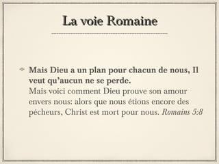 La voie Romaine
Mais Dieu a un plan pour chacun de nous, Il
veut qu’aucun ne se perde.
Mais voici comment Dieu prouve son amour
envers nous: alors que nous étions encore des
pécheurs, Christ est mort pour nous. Romains 5:8

 