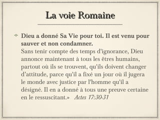 La voie Romaine
Dieu a donné Sa Vie pour toi. Il est venu pour
sauver et non condamner.
Sans tenir compte des temps d'ignorance, Dieu
annonce maintenant à tous les êtres humains,
partout où ils se trouvent, qu'ils doivent changer
d’attitude, parce qu'il a fixé un jour où il jugera
le monde avec justice par l'homme qu'il a
désigné. Il en a donné à tous une preuve certaine
en le ressuscitant.» Actes 17:30-31

 