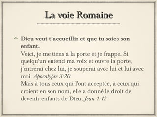 La voie Romaine
Dieu veut t’accueillir et que tu soies son
enfant.
Voici, je me tiens à la porte et je frappe. Si
quelqu'un entend ma voix et ouvre la porte,
j'entrerai chez lui, je souperai avec lui et lui avec
moi. Apocalypse 3:20
Mais à tous ceux qui l'ont acceptée, à ceux qui
croient en son nom, elle a donné le droit de
devenir enfants de Dieu, Jean 1:12

 