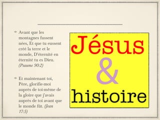 Avant que les
montagnes fussent
nées, Et que tu eussent
créé la terre et le
monde, D'éternité en
éternité tu es Dieu.
(Psaume 90:2)
Et maintenant toi,
Père, glorifie-moi
auprès de toi-même de
la gloire que j'avais
auprès de toi avant que
le monde fût. (Jean
17:5)

 
