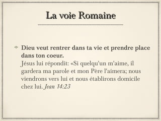 La voie Romaine
Dieu veut rentrer dans ta vie et prendre place
dans ton coeur.
Jésus lui répondit: «Si quelqu'un m'aime, il
gardera ma parole et mon Père l'aimera; nous
viendrons vers lui et nous établirons domicile
chez lui. Jean 14:23

 