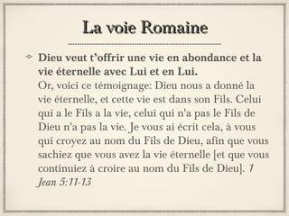 La voie Romaine
Dieu veut t’offrir une vie en abondance et la
vie éternelle avec Lui et en Lui.
Or, voici ce témoignage: Dieu nous a donné la
vie éternelle, et cette vie est dans son Fils. Celui
qui a le Fils a la vie, celui qui n'a pas le Fils de
Dieu n'a pas la vie. Je vous ai écrit cela, à vous
qui croyez au nom du Fils de Dieu, afin que vous
sachiez que vous avez la vie éternelle [et que vous
continuiez à croire au nom du Fils de Dieu]. 1
Jean 5:11-13

 