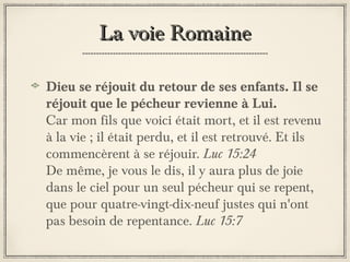 La voie Romaine
Dieu se réjouit du retour de ses enfants. Il se
réjouit que le pécheur revienne à Lui.
Car mon fils que voici était mort, et il est revenu
à la vie ; il était perdu, et il est retrouvé. Et ils
commencèrent à se réjouir. Luc 15:24
De même, je vous le dis, il y aura plus de joie
dans le ciel pour un seul pécheur qui se repent,
que pour quatre-vingt-dix-neuf justes qui n'ont
pas besoin de repentance. Luc 15:7

 