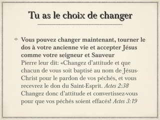 Tu as le choix de changer
Vous pouvez changer maintenant, tourner le
dos à votre ancienne vie et accepter Jésus
comme votre seigneur et Sauveur
Pierre leur dit: «Changez d’attitude et que
chacun de vous soit baptisé au nom de JésusChrist pour le pardon de vos péchés, et vous
recevrez le don du Saint-Esprit. Actes 2:38
Changez donc d’attitude et convertissez-vous
pour que vos péchés soient effacés! Actes 3:19

 