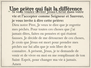 Une prière qui fait la différence
Si vous voulez inviter Jésus-Christ dans votre

vie et l’accepter comme Seigneur et Sauveur,
je vous invite à dire cette prière:
Dieu notre Père, Je veux te dire que je regrette
mes péchés. Pour toutes ces choses que j’ai
jamais dites, faites ou pensées et qui étaient
fausses. Je décide de me détourner de ces choses,
Je crois que Jésus est mort pour prendre mes
péchés sur lui afin que je sois libre de te
connaître. A présent, Jésus, je te demande de
venir et de vivre en moi en me remplissant de ton
Saint- Esprit, pour changer ma vie à jamais.
Amen

 