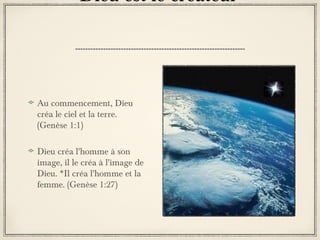 Dieu est le créateur

Au commencement, Dieu
créa le ciel et la terre.
(Genèse 1:1)
Dieu créa l'homme à son
image, il le créa à l'image de
Dieu. *Il créa l'homme et la
femme. (Genèse 1:27)

 