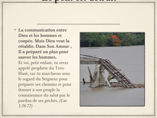 Le pont est détruit
La communication entre
Dieu et les hommes et
coupée. Mais Dieu veut la
rétablir. Dans Son Amour ,
Il a préparé un plan pour
sauver les hommes.
Et toi, petit enfant, tu seras
appelé prophète du TrèsHaut, car tu marcheras sous
le regard du Seigneur pour
préparer ses chemins et pour
donner à son peuple la
connaissance du salut par le
pardon de ses péchés, (Luc
1:76-77)

 
