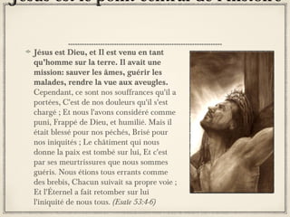 Jésus est le point central de l’histoire
Jésus est Dieu, et Il est venu en tant
qu’homme sur la terre. Il avait une
mission: sauver les âmes, guérir les
malades, rendre la vue aux aveugles.
Cependant, ce sont nos souffrances qu'il a
portées, C'est de nos douleurs qu'il s'est
chargé ; Et nous l'avons considéré comme
puni, Frappé de Dieu, et humilié. Mais il
était blessé pour nos péchés, Brisé pour
nos iniquités ; Le châtiment qui nous
donne la paix est tombé sur lui, Et c'est
par ses meurtrissures que nous sommes
guéris. Nous étions tous errants comme
des brebis, Chacun suivait sa propre voie ;
Et l'Éternel a fait retomber sur lui
l'iniquité de nous tous. (Esaïe 53:4-6)

 