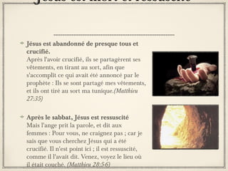 Jésus est mort et ressuscité
Jésus est abandonné de presque tous et
crucifié.
Après l'avoir crucifié, ils se partagèrent ses
vêtements, en tirant au sort, afin que
s'accomplît ce qui avait été annoncé par le
prophète : Ils se sont partagé mes vêtements,
et ils ont tiré au sort ma tunique.(Matthieu
27:35)
Après le sabbat, Jésus est ressuscité
Mais l'ange prit la parole, et dit aux
femmes : Pour vous, ne craignez pas ; car je
sais que vous cherchez Jésus qui a été
crucifié. Il n'est point ici ; il est ressuscité,
comme il l'avait dit. Venez, voyez le lieu où
il était couché. (Matthieu 28:5-6)

 